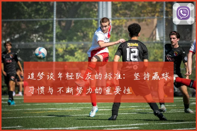 追梦谈年轻队友的标准：坚持赢球习惯与不断努力的重要性