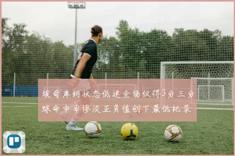 埃奇库姆状态低迷全场仅得3分三分球命中率惨淡正负值创下最低纪录
