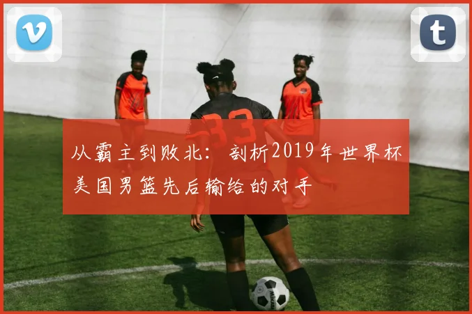 从霸主到败北：剖析2019年世界杯美国男篮先后输给的对手